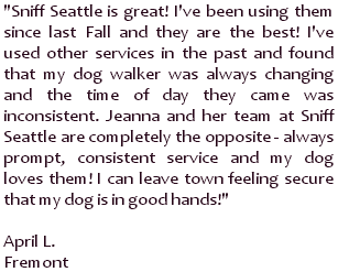Sniff Seattle is great! I've been using them since last Fall and they are the best! I've used other services in the past and found that my dog walker was always changing and the time of day they came was inconsistent. Jeanna and her team at Sniff Seattle are completely the opposite - always prompt, consistent service and my dog loves them! I can leave town feeling secure that my dog is in good hands! ~ April L., Fremont