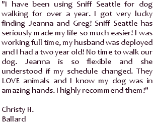 I have been using Sniff Seattle for dog walking for over a year. I got very lucky finding Jeanna and Greg! Sniff Seattle has seriously made my life so much easier! I was working full time, my husband was deployed and I had a two year old! No time to walk our dog. Jeanna is so flexible and she understood if my schedule changed. They LOVE animals and I know my dog was in amazing hands. I highly recommend them! ~ Christy H., Ballard