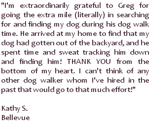 I'm extraordinarily grateful to Greg for going the extra mile (literally) in searching for and finding my dog during his dog walk time. He arrived at my home to find that my dog had gotten out of the backyard, and he spent time and sweat tracking him down and finding him! THANK YOU from the bottom of my heart. I can't think of any other dog walker whom I've hired in the past that would go to that much effort! ~ Kathy S., Bellevue