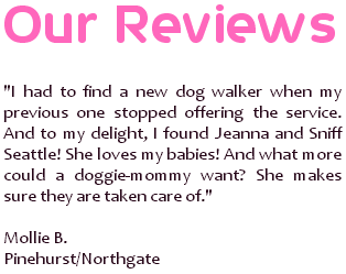 I had to find a new dog walker when my previous one stopped offering the service. And to my delight, I found Jeanna and Sniff Seattle! She loves my babies! And what more could a doggie-mommy want? She makes sure they are taken care of. ~ Mollie B., Pinehurst/Northgate